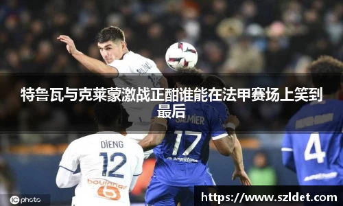特鲁瓦与克莱蒙激战正酣谁能在法甲赛场上笑到最后