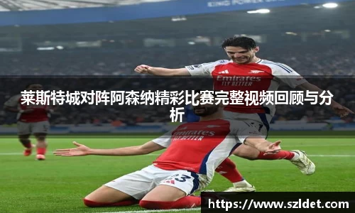 莱斯特城对阵阿森纳精彩比赛完整视频回顾与分析